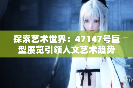 探索艺术世界：47147号巨型展览引领人文艺术趋势