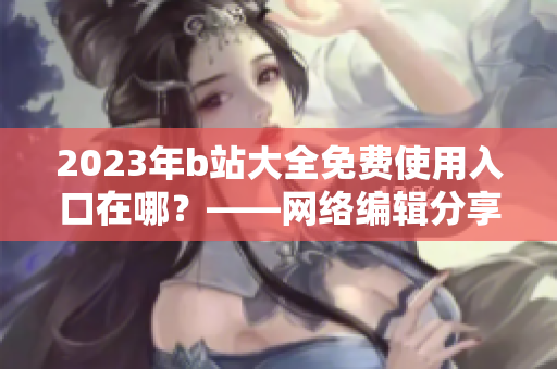 2023年b站大全免费使用入口在哪？——网络编辑分享最新消息
