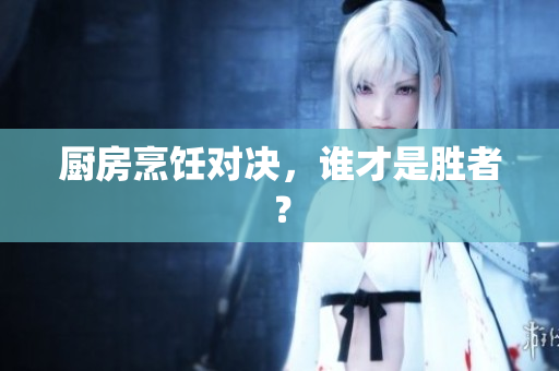 厨房烹饪对决，谁才是胜者？