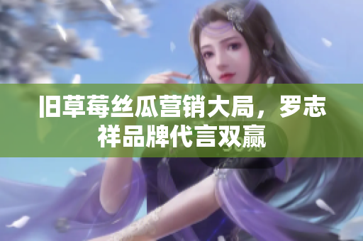 旧草莓丝瓜营销大局，罗志祥品牌代言双赢