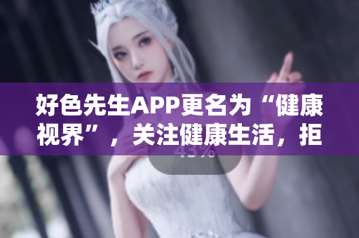 好色先生APP更名为“健康视界”，关注健康生活，拒绝色情诱惑