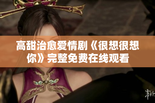 高甜治愈爱情剧《很想很想你》完整免费在线观看