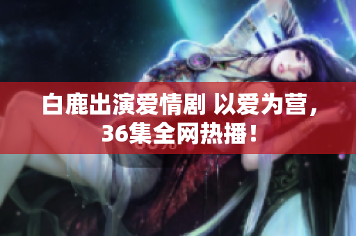 白鹿出演爱情剧 以爱为营，36集全网热播！