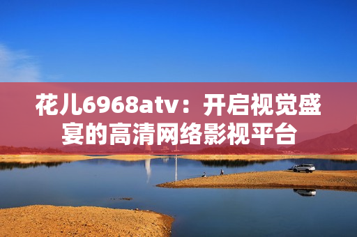 花儿6968atv：开启视觉盛宴的高清网络影视平台