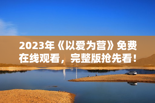 2023年《以爱为营》免费在线观看，完整版抢先看！