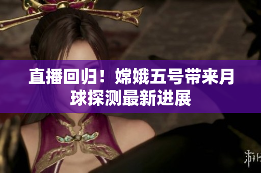 直播回归！嫦娥五号带来月球探测最新进展