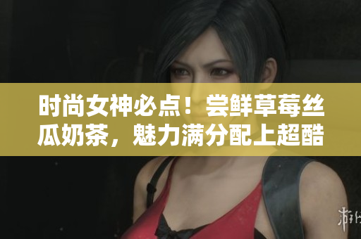 时尚女神必点！尝鲜草莓丝瓜奶茶，魅力满分配上超酷鸭脖发型