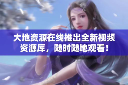 大地资源在线推出全新视频资源库，随时随地观看！