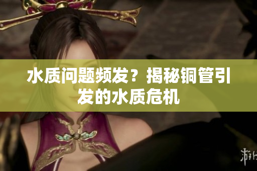 水质问题频发？揭秘铜管引发的水质危机