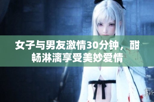 女子与男友激情30分钟，酣畅淋漓享受美妙爱情
