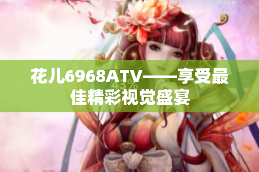 花儿6968ATV——享受最佳精彩视觉盛宴