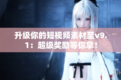 升级你的短视频素材至v9.1：超级奖励等你拿！