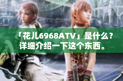 「花儿6968ATV」是什么？详细介绍一下这个东西。