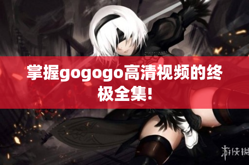 掌握gogogo高清视频的终极全集!