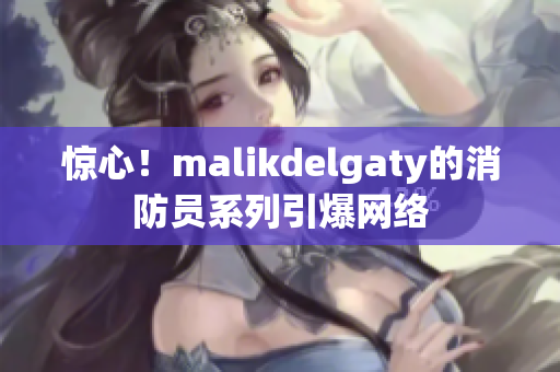 惊心！malikdelgaty的消防员系列引爆网络