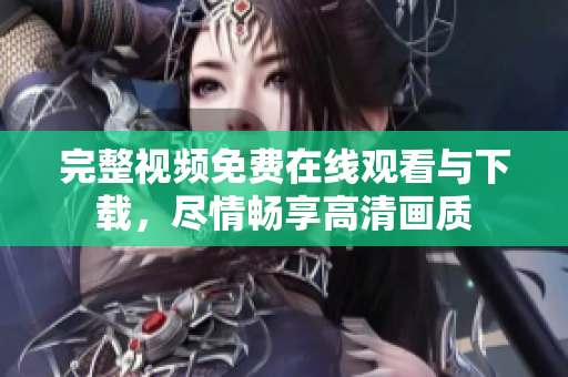完整视频免费在线观看与下载，尽情畅享高清画质