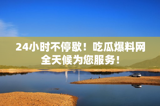 24小时不停歇！吃瓜爆料网全天候为您服务！