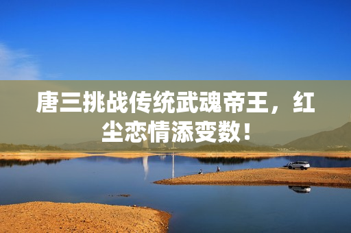 唐三挑战传统武魂帝王，红尘恋情添变数！