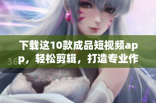 下载这10款成品短视频app，轻松剪辑，打造专业作品！