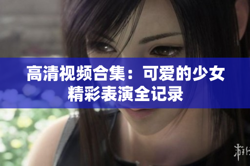 高清视频合集：可爱的少女精彩表演全记录