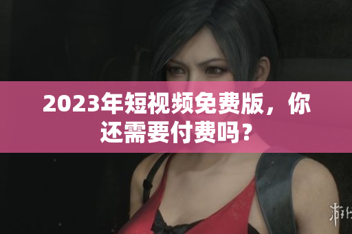 2023年短视频免费版，你还需要付费吗？
