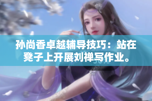 孙尚香卓越辅导技巧：站在凳子上开展刘禅写作业。