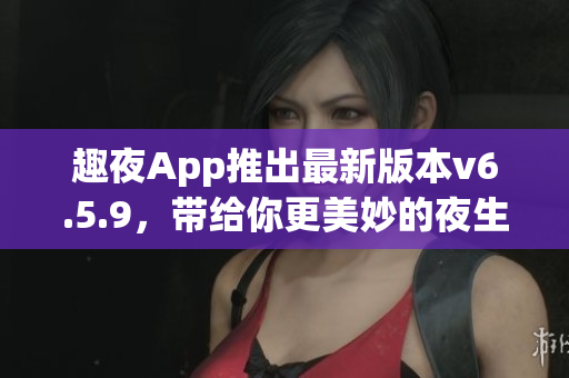 趣夜App推出最新版本v6.5.9，带给你更美妙的夜生活体验
