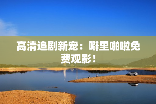 高清追剧新宠：噼里啪啦免费观影！