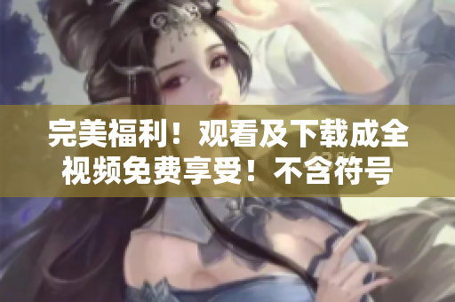完美福利！观看及下载成全视频免费享受！不含符号