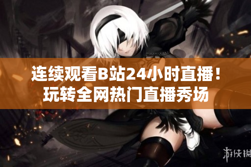 连续观看B站24小时直播！玩转全网热门直播秀场