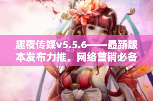趣夜传媒v5.5.6——最新版本发布力推，网络营销必备利器！