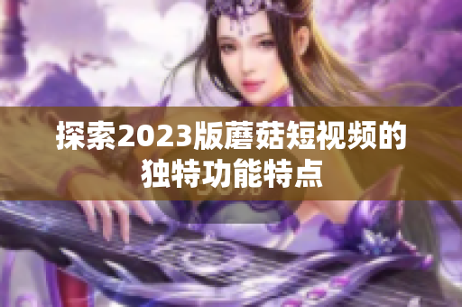 探索2023版蘑菇短视频的独特功能特点