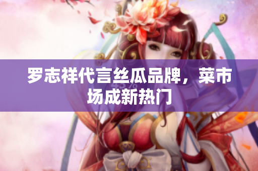 罗志祥代言丝瓜品牌，菜市场成新热门