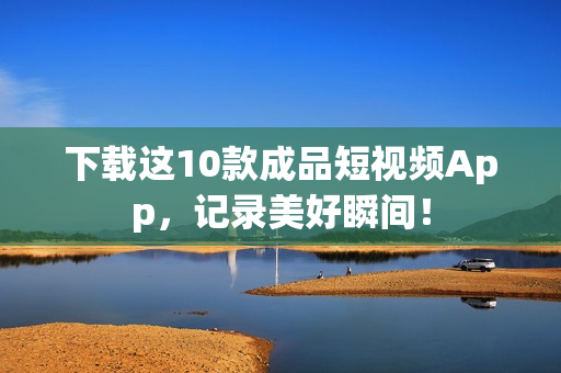 下载这10款成品短视频App，记录美好瞬间！
