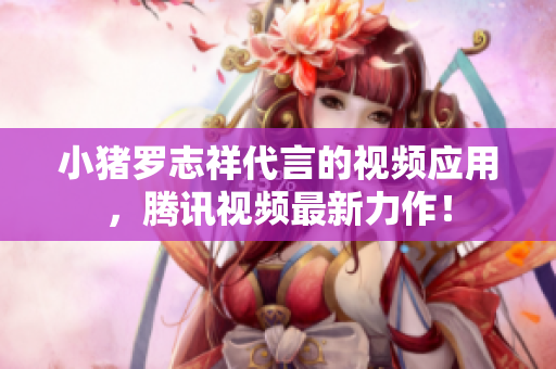 小猪罗志祥代言的视频应用，腾讯视频最新力作！