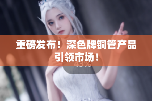 重磅发布！深色牌铜管产品引领市场！