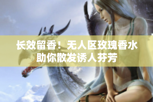 长效留香！无人区玫瑰香水助你散发诱人芬芳