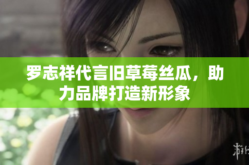 罗志祥代言旧草莓丝瓜，助力品牌打造新形象