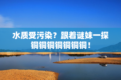 水质受污染？跟着谜妹一探铜铜铜铜铜铜铜！