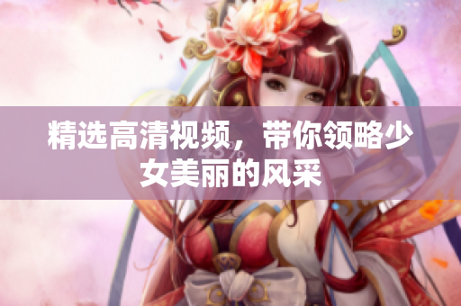 精选高清视频，带你领略少女美丽的风采