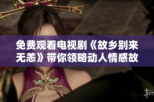 免费观看电视剧《故乡别来无恙》带你领略动人情感故事