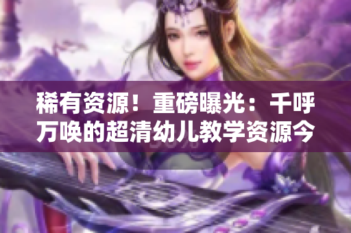 稀有资源！重磅曝光：千呼万唤的超清幼儿教学资源今发布！