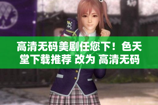 高清无码美剧任您下！色天堂下载推荐 改为 高清无码美剧尽在色天堂下载