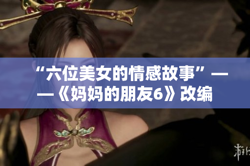 “六位美女的情感故事”——《妈妈的朋友6》改编