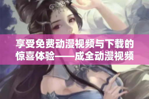 享受免费动漫视频与下载的惊喜体验——成全动漫视频