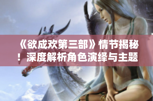 《欲成欢第三部》情节揭秘！深度解析角色演绎与主题展现