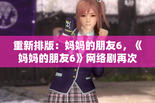 重新排版：妈妈的朋友6，《妈妈的朋友6》网络剧再次引爆热度