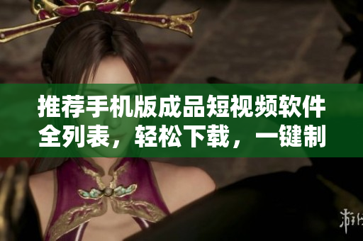推荐手机版成品短视频软件全列表，轻松下载，一键制作个人短视频！