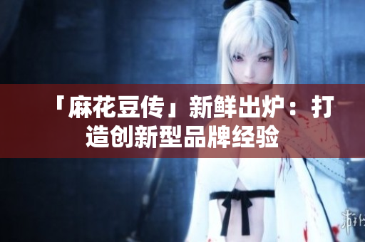 「麻花豆传」新鲜出炉：打造创新型品牌经验