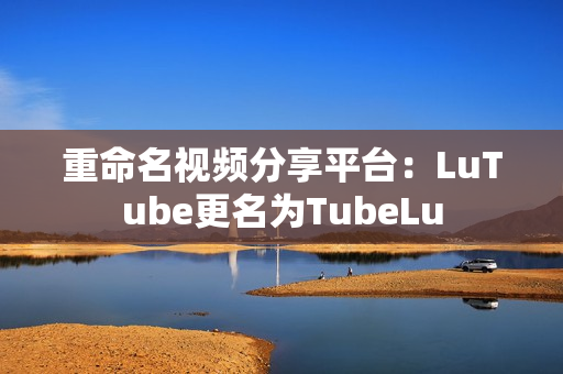 重命名视频分享平台：LuTube更名为TubeLu